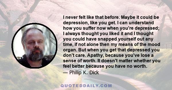 I never felt like that before. Maybe it could be depression, like you get. I can understand how you suffer now when you're depressed; I always thought you liked it and I thought you could have snapped yourself out any