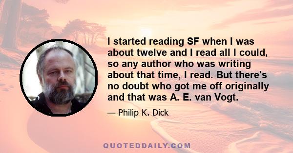 I started reading SF when I was about twelve and I read all I could, so any author who was writing about that time, I read. But there's no doubt who got me off originally and that was A. E. van Vogt.