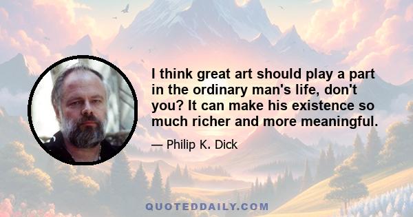 I think great art should play a part in the ordinary man's life, don't you? It can make his existence so much richer and more meaningful.