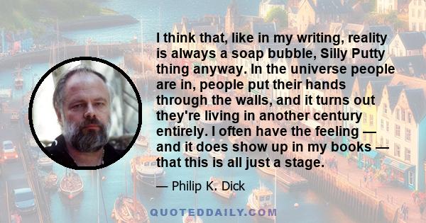 I think that, like in my writing, reality is always a soap bubble, Silly Putty thing anyway. In the universe people are in, people put their hands through the walls, and it turns out they're living in another century