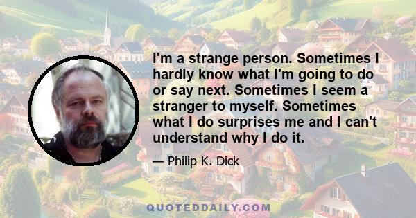 I'm a strange person. Sometimes I hardly know what I'm going to do or say next. Sometimes I seem a stranger to myself. Sometimes what I do surprises me and I can't understand why I do it.