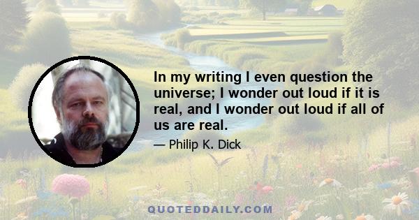 In my writing I even question the universe; I wonder out loud if it is real, and I wonder out loud if all of us are real.