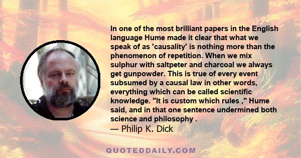 In one of the most brilliant papers in the English language Hume made it clear that what we speak of as 'causality' is nothing more than the phenomenon of repetition. When we mix sulphur with saltpeter and charcoal we