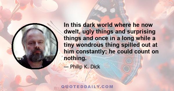 In this dark world where he now dwelt, ugly things and surprising things and once in a long while a tiny wondrous thing spilled out at him constantly; he could count on nothing.