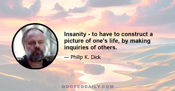 Insanity - to have to construct a picture of one's life, by making inquiries of others.