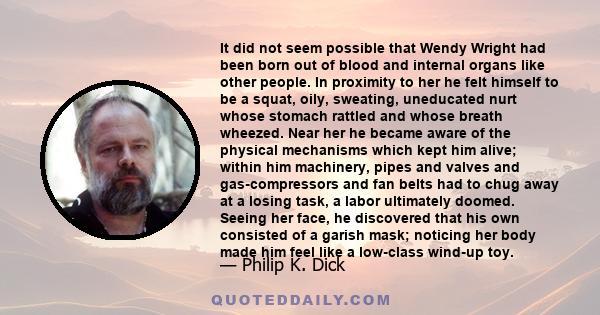 It did not seem possible that Wendy Wright had been born out of blood and internal organs like other people. In proximity to her he felt himself to be a squat, oily, sweating, uneducated nurt whose stomach rattled and