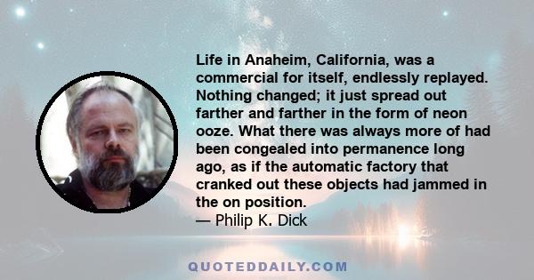 Life in Anaheim, California, was a commercial for itself, endlessly replayed. Nothing changed; it just spread out farther and farther in the form of neon ooze. What there was always more of had been congealed into