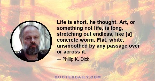 Life is short, he thought. Art, or something not life, is long, stretching out endless, like [a] concrete worm. Flat, white, unsmoothed by any passage over or across it.