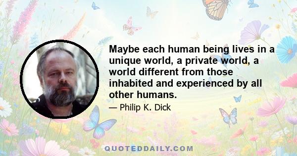 Maybe each human being lives in a unique world, a private world, a world different from those inhabited and experienced by all other humans.