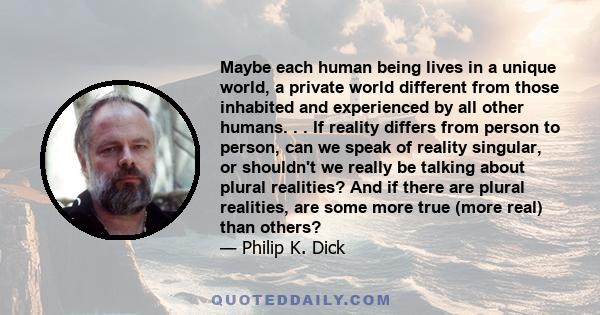 Maybe each human being lives in a unique world, a private world different from those inhabited and experienced by all other humans. . . If reality differs from person to person, can we speak of reality singular, or