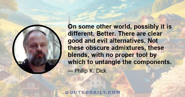 On some other world, possibly it is different. Better. There are clear good and evil alternatives. Not these obscure admixtures, these blends, with no proper tool by which to untangle the components.