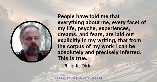 People have told me that everything about me, every facet of my life, psyche, experiences, dreams, and fears, are laid out explicitly in my writing, that from the corpus of my work I can be absolutely and precisely