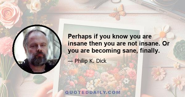 Perhaps if you know you are insane then you are not insane. Or you are becoming sane, finally.