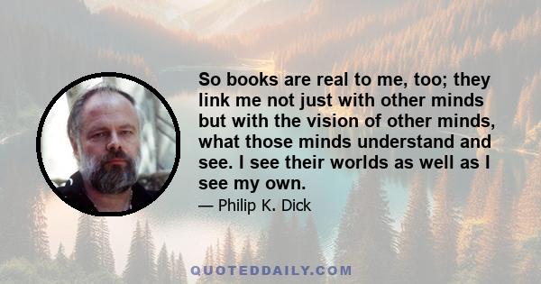 So books are real to me, too; they link me not just with other minds but with the vision of other minds, what those minds understand and see. I see their worlds as well as I see my own.