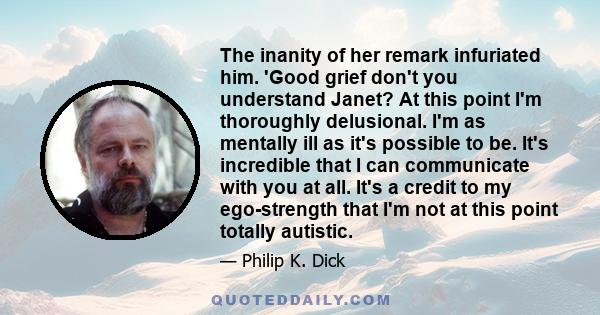 The inanity of her remark infuriated him. 'Good grief don't you understand Janet? At this point I'm thoroughly delusional. I'm as mentally ill as it's possible to be. It's incredible that I can communicate with you at