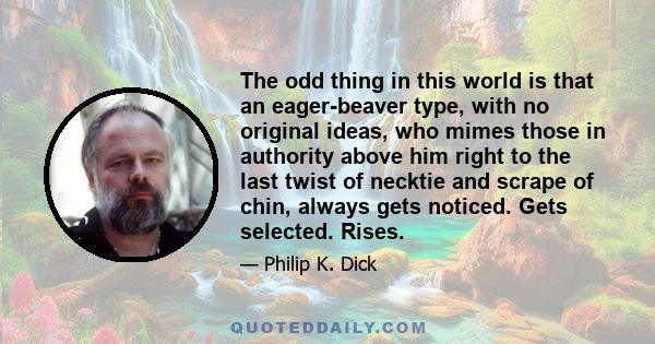 The odd thing in this world is that an eager-beaver type, with no original ideas, who mimes those in authority above him right to the last twist of necktie and scrape of chin, always gets noticed. Gets selected. Rises.