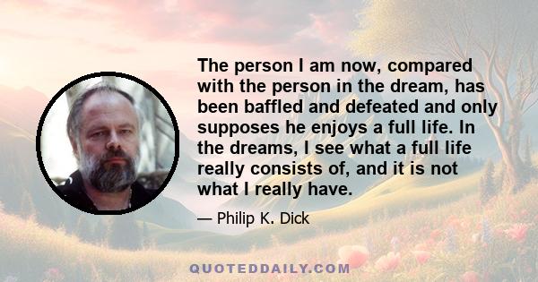 The person I am now, compared with the person in the dream, has been baffled and defeated and only supposes he enjoys a full life. In the dreams, I see what a full life really consists of, and it is not what I really