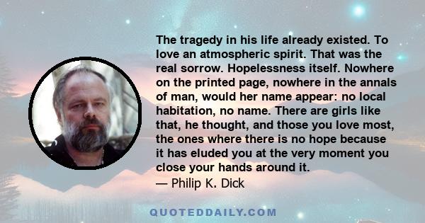 The tragedy in his life already existed. To love an atmospheric spirit. That was the real sorrow. Hopelessness itself. Nowhere on the printed page, nowhere in the annals of man, would her name appear: no local