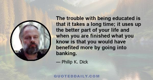 The trouble with being educated is that it takes a long time; it uses up the better part of your life and when you are finished what you know is that you would have benefited more by going into banking.