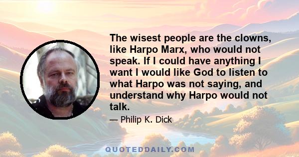 The wisest people are the clowns, like Harpo Marx, who would not speak. If I could have anything I want I would like God to listen to what Harpo was not saying, and understand why Harpo would not talk.