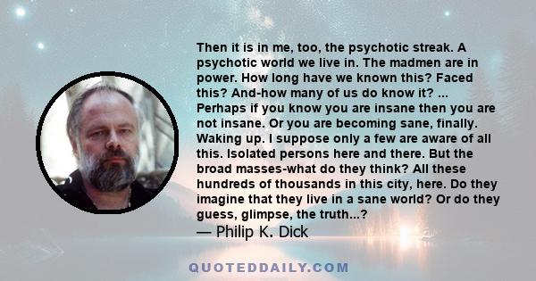 Then it is in me, too, the psychotic streak. A psychotic world we live in. The madmen are in power. How long have we known this? Faced this? And-how many of us do know it? ... Perhaps if you know you are insane then you 