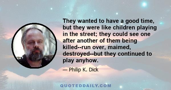 They wanted to have a good time, but they were like children playing in the street; they could see one after another of them being killed--run over, maimed, destroyed--but they continued to play anyhow.