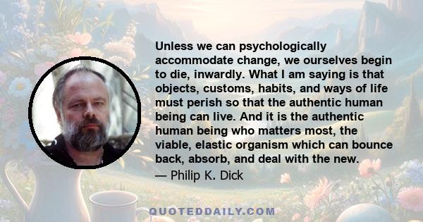 Unless we can psychologically accommodate change, we ourselves begin to die, inwardly. What I am saying is that objects, customs, habits, and ways of life must perish so that the authentic human being can live. And it