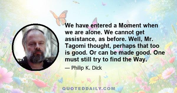 We have entered a Moment when we are alone. We cannot get assistance, as before. Well, Mr. Tagomi thought, perhaps that too is good. Or can be made good. One must still try to find the Way.