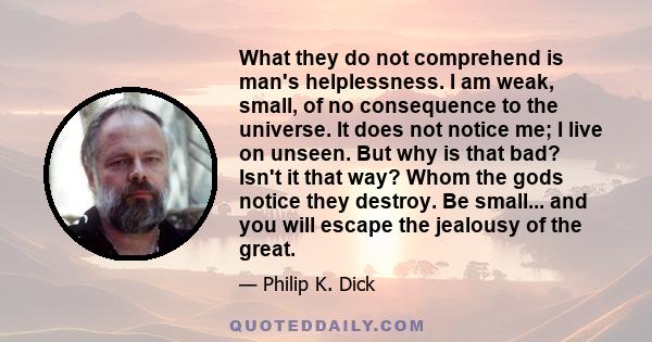 What they do not comprehend is man's helplessness. I am weak, small, of no consequence to the universe. It does not notice me; I live on unseen. But why is that bad? Isn't it that way? Whom the gods notice they destroy. 