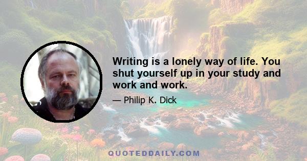 Writing is a lonely way of life. You shut yourself up in your study and work and work.