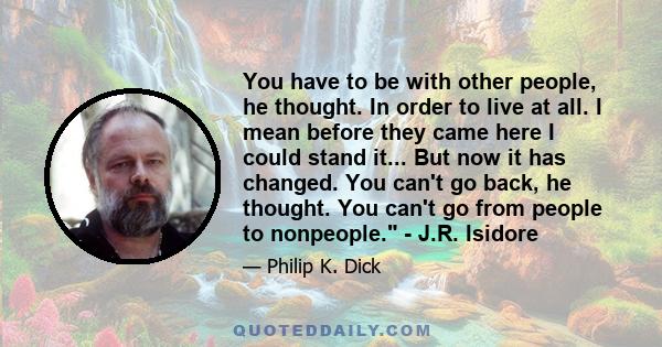 You have to be with other people, he thought. In order to live at all. I mean before they came here I could stand it... But now it has changed. You can't go back, he thought. You can't go from people to nonpeople. -