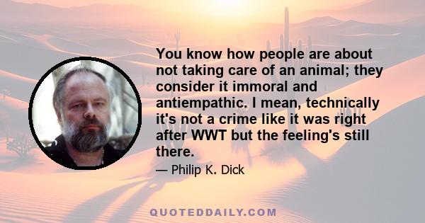 You know how people are about not taking care of an animal; they consider it immoral and antiempathic. I mean, technically it's not a crime like it was right after WWT but the feeling's still there.