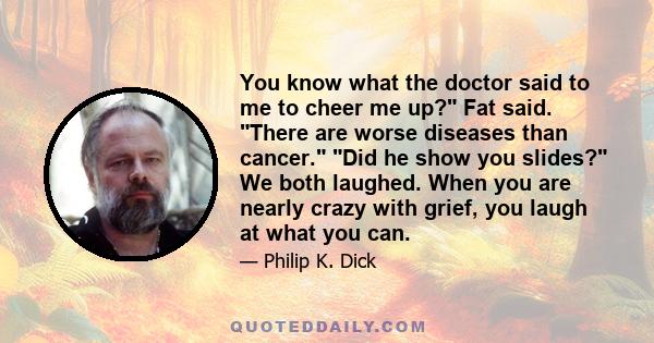 You know what the doctor said to me to cheer me up? Fat said. There are worse diseases than cancer. Did he show you slides? We both laughed. When you are nearly crazy with grief, you laugh at what you can.