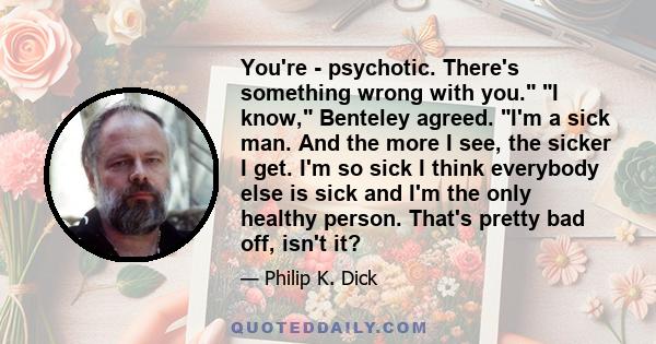 You're - psychotic. There's something wrong with you. I know, Benteley agreed. I'm a sick man. And the more I see, the sicker I get. I'm so sick I think everybody else is sick and I'm the only healthy person. That's