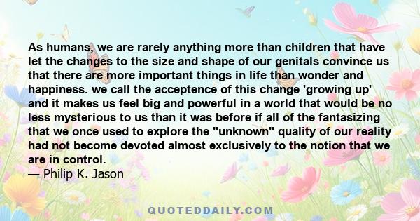 As humans, we are rarely anything more than children that have let the changes to the size and shape of our genitals convince us that there are more important things in life than wonder and happiness. we call the