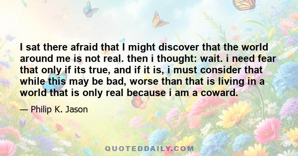 I sat there afraid that I might discover that the world around me is not real. then i thought: wait. i need fear that only if its true, and if it is, i must consider that while this may be bad, worse than that is living 