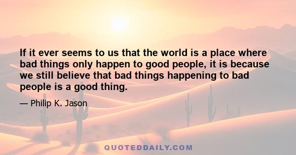 If it ever seems to us that the world is a place where bad things only happen to good people, it is because we still believe that bad things happening to bad people is a good thing.