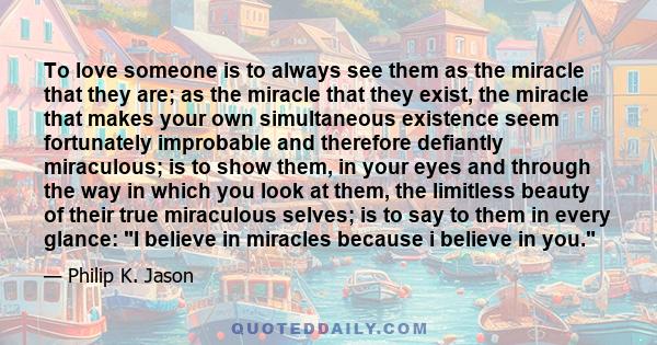 To love someone is to always see them as the miracle that they are; as the miracle that they exist, the miracle that makes your own simultaneous existence seem fortunately improbable and therefore defiantly miraculous;