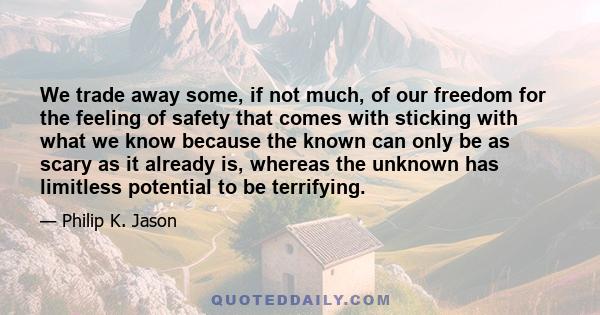 We trade away some, if not much, of our freedom for the feeling of safety that comes with sticking with what we know because the known can only be as scary as it already is, whereas the unknown has limitless potential