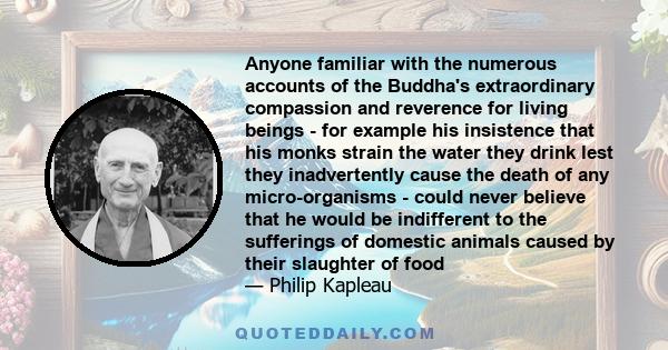 Anyone familiar with the numerous accounts of the Buddha's extraordinary compassion and reverence for living beings - for example his insistence that his monks strain the water they drink lest they inadvertently cause