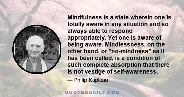 Mindfulness is a state wherein one is totally aware in any situation and so always able to respond appropriately. Yet one is aware of being aware. Mindlessness, on the other hand, or no-mindness as it has been called,