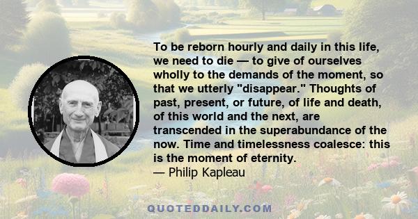 To be reborn hourly and daily in this life, we need to die — to give of ourselves wholly to the demands of the moment, so that we utterly disappear. Thoughts of past, present, or future, of life and death, of this world 