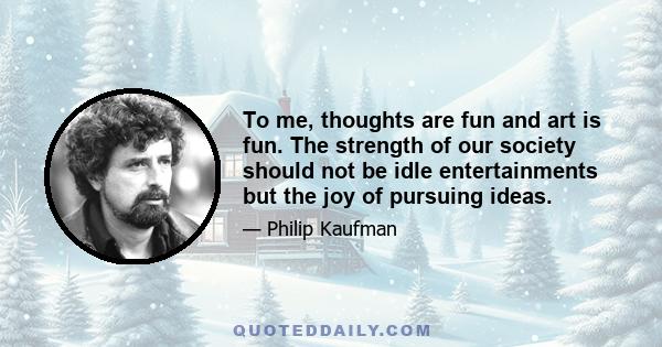 To me, thoughts are fun and art is fun. The strength of our society should not be idle entertainments but the joy of pursuing ideas.