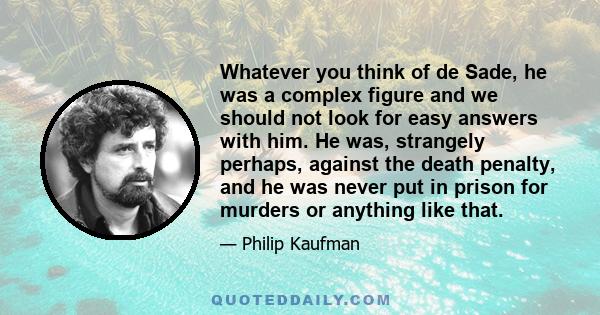 Whatever you think of de Sade, he was a complex figure and we should not look for easy answers with him. He was, strangely perhaps, against the death penalty, and he was never put in prison for murders or anything like