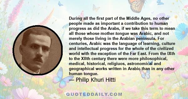 During all the first part of the Middle Ages, no other people made as important a contribution to human progress as did the Arabs, if we take this term to mean all those whose mother-tongue was Arabic, and not merely