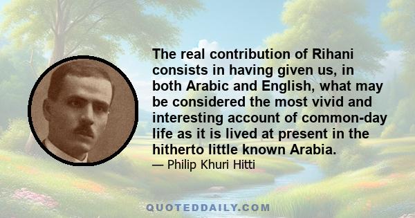 The real contribution of Rihani consists in having given us, in both Arabic and English, what may be considered the most vivid and interesting account of common-day life as it is lived at present in the hitherto little