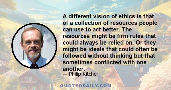 A different vision of ethics is that of a collection of resources people can use to act better. The resources might be firm rules that could always be relied on. Or they might be ideals that could often be followed