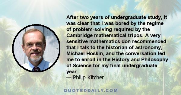 After two years of undergraduate study, it was clear that I was bored by the regime of problem-solving required by the Cambridge mathematical tripos. A very sensitive mathematics don recommended that I talk to the