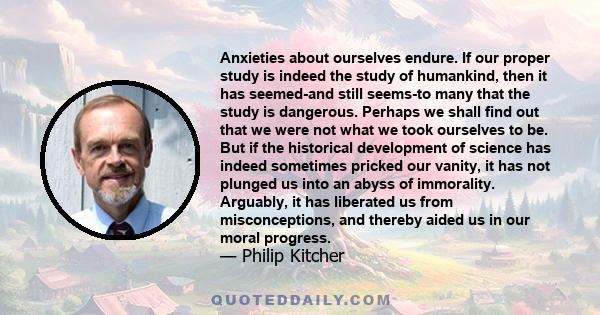 Anxieties about ourselves endure. If our proper study is indeed the study of humankind, then it has seemed-and still seems-to many that the study is dangerous. Perhaps we shall find out that we were not what we took