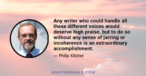 Any writer who could handle all these different voices would deserve high praise, but to do so without any sense of jarring or incoherence is an extraordinary accomplishment.